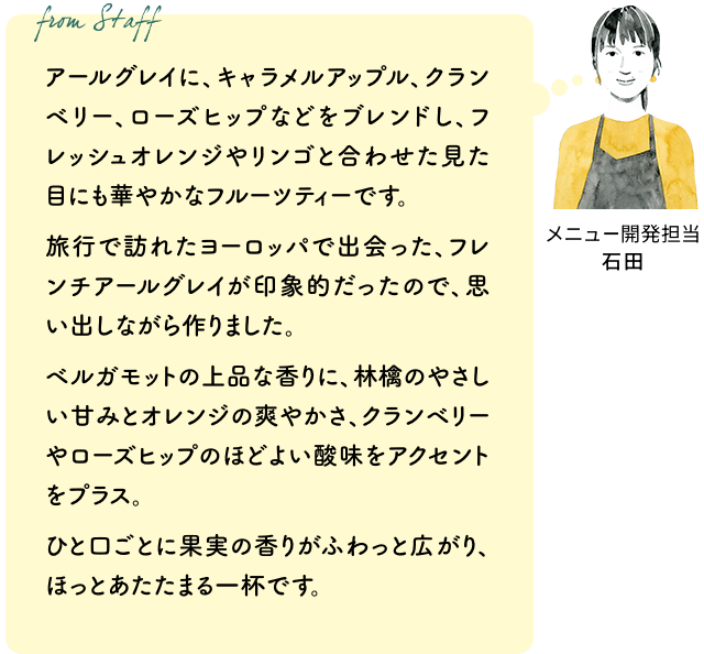 アールグレイに、キャラメルアップル、クランベリー、ローズヒップなどをブレンドし、フレッシュオレンジやリンゴと合わせた見た目にも華やかなフルーツティーです。旅行で訪れたヨーロッパで出会った、フレンチアールグレイが印象的だったので、思い出しながら作りました。ベルガモットの上品な香りに、林檎のやさしい甘みとオレンジの爽やかさ、クランベリーやローズヒップのほどよい酸味をアクセントをプラス。ひと口ごとに果実の香りがふわっと広がり、ほっとあたたまる一杯です。(メニュー開発担当 石田)